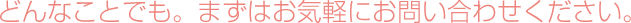 どんなことでも。まずはお気軽にお問い合わせください。